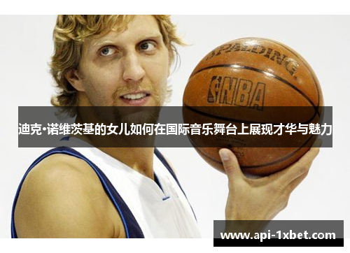 迪克·诺维茨基的女儿如何在国际音乐舞台上展现才华与魅力 迪克·诺维茨基的女儿如何在国际音乐舞台上展现才华与魅力