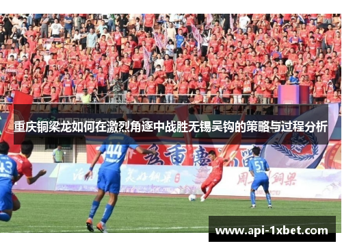 重庆铜梁龙如何在激烈角逐中战胜无锡吴钩的策略与过程分析 重庆铜梁龙如何在激烈角逐中战胜无锡吴钩的策略与过程分析