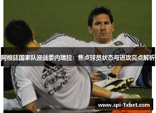 阿根廷国家队迎战委内瑞拉：焦点球员状态与进攻亮点解析