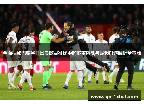 全面揭秘巴黎圣日耳曼欧冠征途中的多重挑战与崛起机遇解析全景版