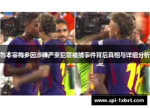 鲁本塞梅多因涉嫌严重犯罪被捕事件背后真相与详细分析