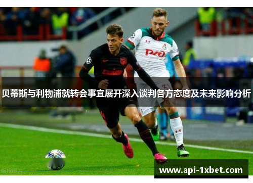 贝蒂斯与利物浦就转会事宜展开深入谈判各方态度及未来影响分析 贝蒂斯与利物浦就转会事宜展开深入谈判各方态度及未来影响分析