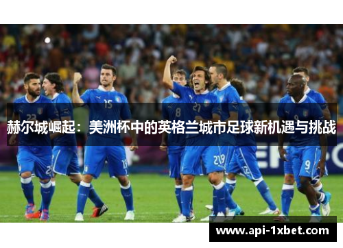 赫尔城崛起:美洲杯中的英格兰城市足球新机遇与挑战 赫尔城崛起:美洲杯中的英格兰城市足球新机遇与挑战