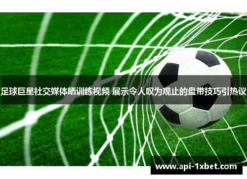 足球巨星社交媒体晒训练视频 展示令人叹为观止的盘带技巧引热议 足球巨星社交媒体晒训练视频 展示令人叹为观止的盘带技巧引热议