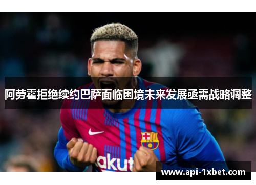 阿劳霍拒绝续约巴萨面临困境未来发展亟需战略调整 阿劳霍拒绝续约巴萨面临困境未来发展亟需战略调整