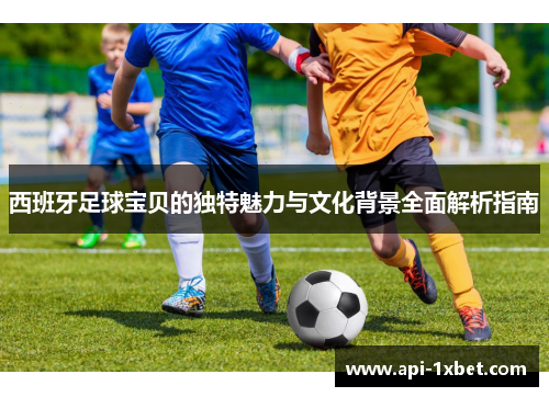 西班牙足球宝贝的独特魅力与文化背景全面解析指南 西班牙足球宝贝的独特魅力与文化背景全面解析指南