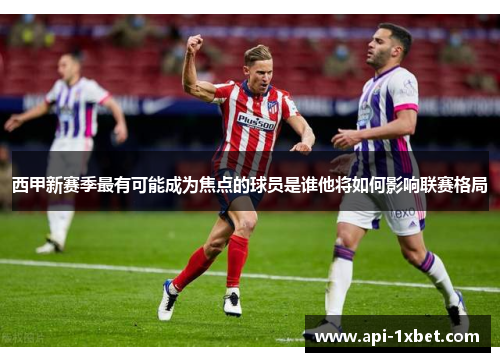 西甲新赛季最有可能成为焦点的球员是谁他将如何影响联赛格局 西甲新赛季最有可能成为焦点的球员是谁他将如何影响联赛格局