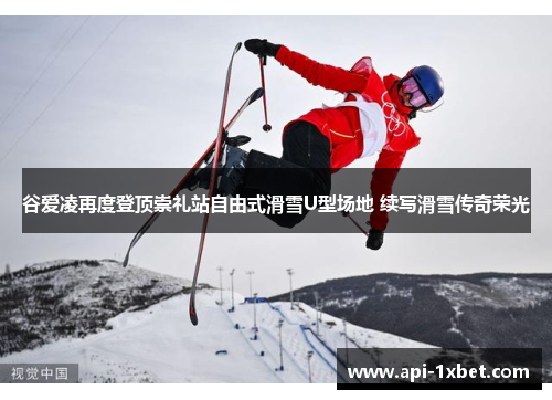 谷爱凌再度登顶崇礼站自由式滑雪U型场地 续写滑雪传奇荣光