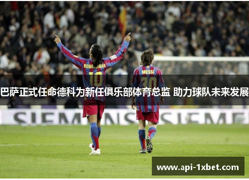 巴萨正式任命德科为新任俱乐部体育总监 助力球队未来发展