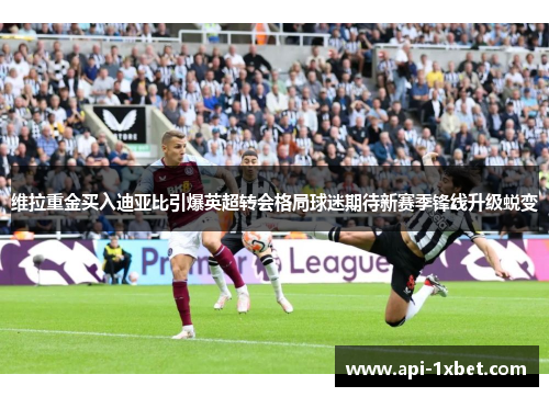 维拉重金买入迪亚比引爆英超转会格局球迷期待新赛季锋线升级蜕变